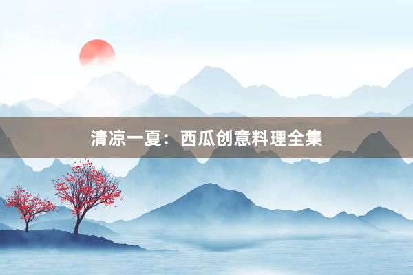 清凉一夏：西瓜创意料理全集