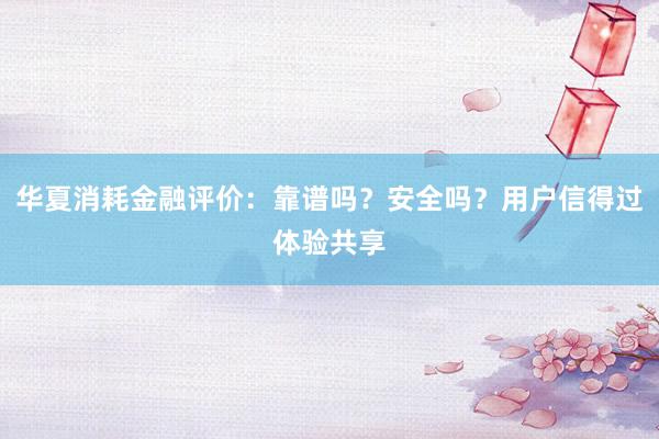 华夏消耗金融评价：靠谱吗？安全吗？用户信得过体验共享